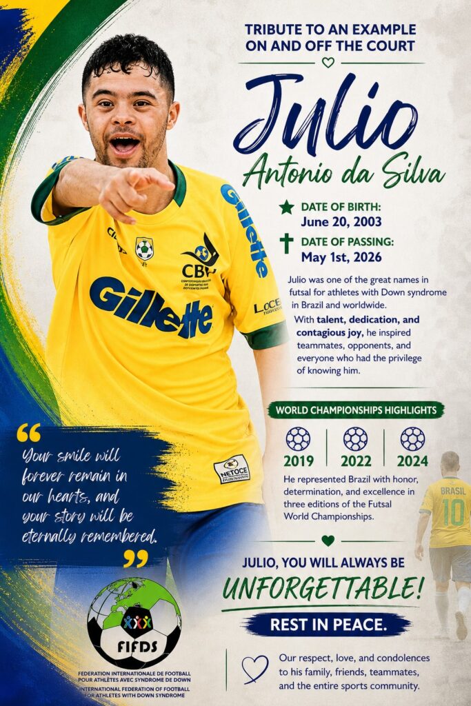 TRIBUTE TO AN EXAMPLE ON AND OFF THE COURT

Julio Antonio da Silva

⭐ Date of Birth: June 20, 2003
✝ Date of Passing: May 1st, 2026

Julio was one of the great names in futsal for athletes with Down syndrome in Brazil and worldwide.
With talent, dedication, and contagious joy, he inspired teammates, opponents, and everyone who had the privilege of knowing him.

WORLD CHAMPIONSHIPS HIGHLIGHTS
⚽ 2019 | 2022 | 2024

He represented Brazil with honor, determination, and excellence in three editions of the Futsal World Championships.

"Your smile will forever remain in our hearts, and your story will be eternally remembered."

JULIO, YOU WILL ALWAYS BE UNFORGETTABLE!

REST IN PEACE.